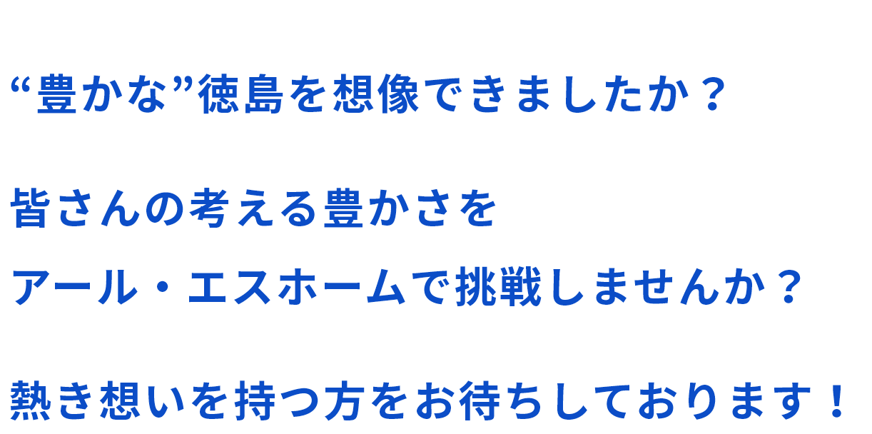 “豊かな”徳島を想像できましたか?皆さんの考える豊かさをアール・エスホームで挑戦しませんか?熱き想いを持つ方をお待ちしております!